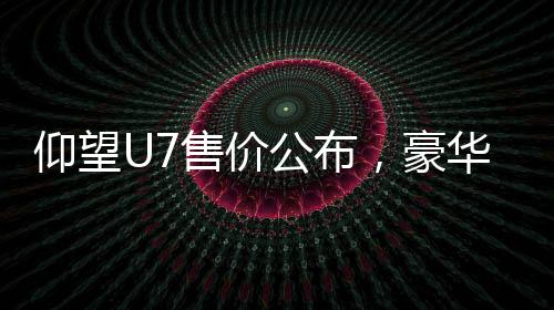 仰望U7售價(jià)公布，豪華電動(dòng)車售價(jià)從62.8萬元起