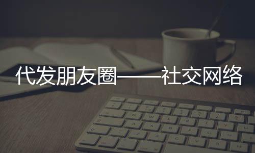 代發(fā)朋友圈——社交網(wǎng)絡(luò)新時(shí)代的便民服務(wù)新現(xiàn)象，起步僅需三十元！