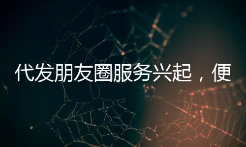 代發(fā)朋友圈服務(wù)興起，便捷背后隱藏的思考