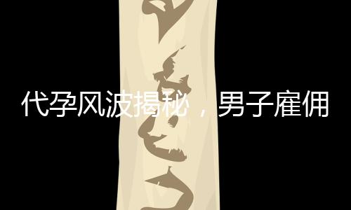 代孕風波揭秘，男子雇傭未成年女孩產子背后的真相與倫理思考