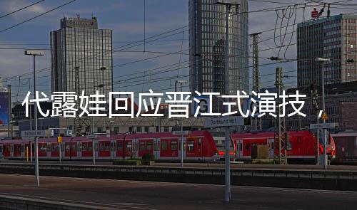 代露娃回應晉江式演技，深度解讀其表演藝術(shù)