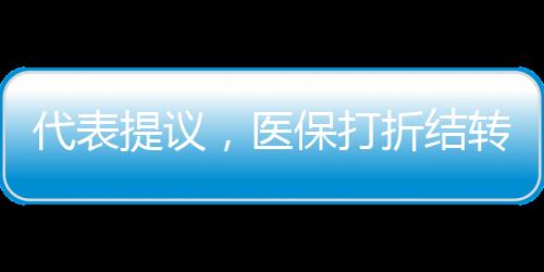 代表提議，醫(yī)保打折結(jié)轉(zhuǎn)，借鑒車險(xiǎn)模式