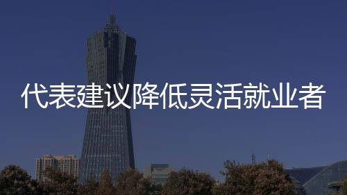 代表建議降低靈活就業(yè)者社保參保門檻，推動社會保障體系更加完善