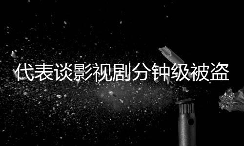 代表談?dòng)耙晞》昼娂?jí)被盜版上網(wǎng)現(xiàn)象及其影響