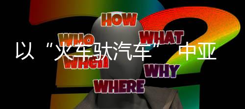 以“火車(chē)馱汽車(chē)” 中亞二手車(chē)出口班列在蓉首發(fā)