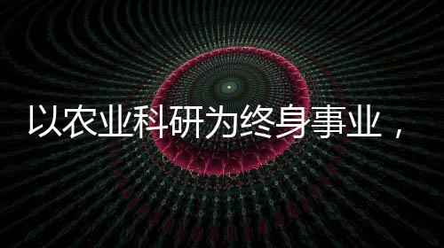 以農(nóng)業(yè)科研為終身事業(yè)，一位執(zhí)著科學(xué)家的奮斗歷程