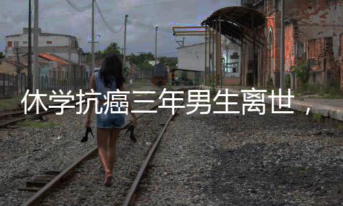 休學(xué)抗癌三年男生離世，毅力與生命的遺憾落幕