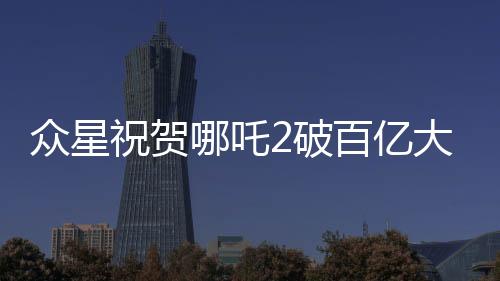 眾星祝賀哪吒2破百億大關(guān)，創(chuàng)紀錄影片引發(fā)熱潮