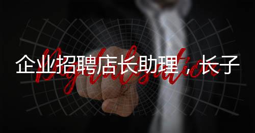 企業(yè)招聘店長助理，長子優(yōu)先——探尋企業(yè)用人新風(fēng)尚