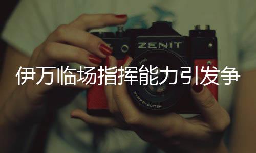 伊萬臨場(chǎng)指揮能力引發(fā)爭(zhēng)議，差到極致的背后原因