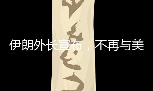 伊朗外長宣布，不再與美國進(jìn)行談判