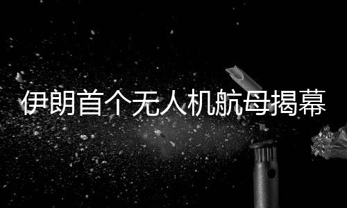 伊朗首個無人機航母揭幕，引領(lǐng)軍事技術(shù)新時代的里程碑