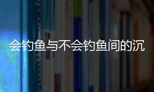 會(huì)釣魚與不會(huì)釣魚間的沉默，一場(chǎng)無聲的對(duì)話
