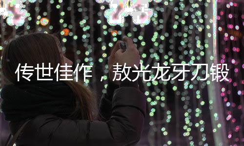 傳世佳作，敖光龍牙刀鍛造紀實——一年半的匠心獨運