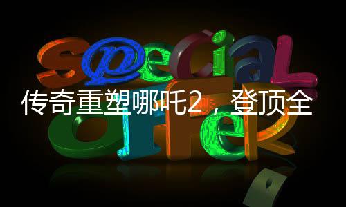 傳奇重塑哪吒2，登頂全球動(dòng)畫電影票房之巔
