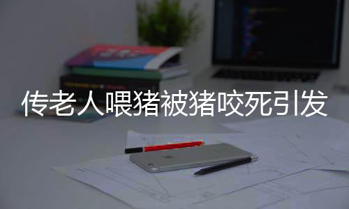 傳老人喂豬被豬咬死引發(fā)社會關(guān)注，村委會辟謠揭示真相