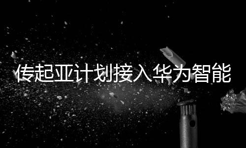 傳起亞計劃接入華為智能座艙，華為暫無回應