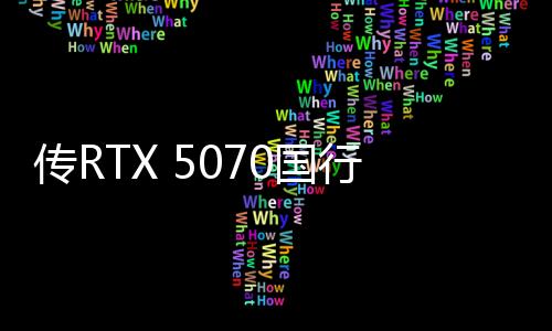 傳RTX 5070國(guó)行4599元起 3月5日上市