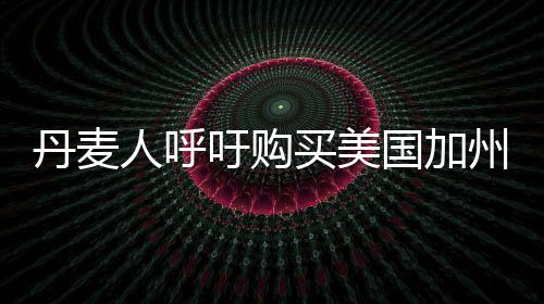 丹麥人呼吁購(gòu)買美國(guó)加州，跨國(guó)倡議背后的深層思考