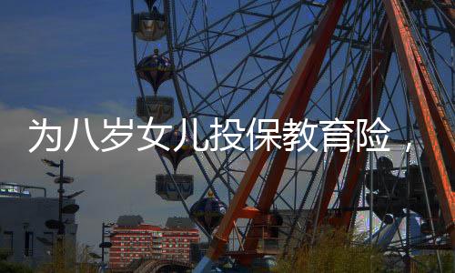 為八歲女兒投保教育險(xiǎn)，一場長遠(yuǎn)規(guī)劃與愛的投資，提取需至六十歲