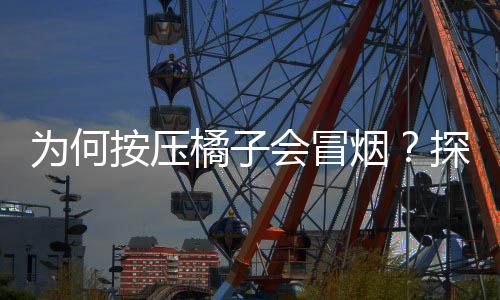為何按壓橘子會(huì)冒煙？探索橘子神秘現(xiàn)象