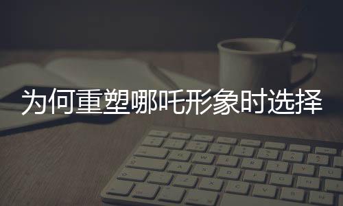 為何重塑哪吒形象時選擇使用蓮藕？蓮藕元素的獨特魅力揭秘