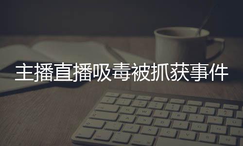 主播直播吸毒被抓獲事件揭秘，警醒社會(huì)的警鐘敲響