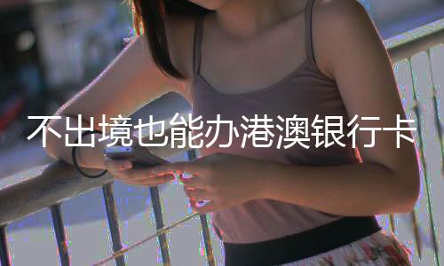 不出境也能辦港澳銀行卡？解讀相關(guān)誤解