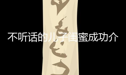 不聽(tīng)話的兒子閨蜜成功介入進(jìn)行正向引導(dǎo)——一則家長(zhǎng)眼中的希望故事