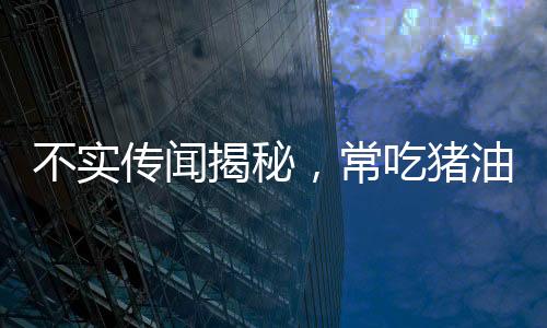 不實(shí)傳聞揭秘，常吃豬油能否治百??？