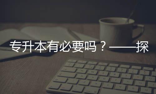 專升本有必要嗎？——探討學(xué)歷提升的價值與意義