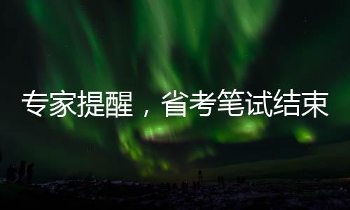 專家提醒，省考筆試結(jié)束后，考生需關(guān)注三大要點