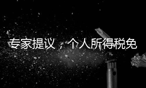 專家提議，個人所得稅免征額提至每月6000元，全民共享發(fā)展紅利