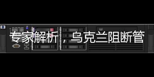 專家解析，烏克蘭阻斷管道后高價采購俄羅斯天然氣背后的復(fù)雜因素