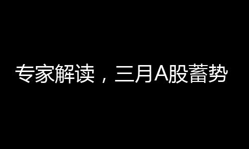 專家解讀，三月A股蓄勢(shì)待發(fā)，重大變化即將到來