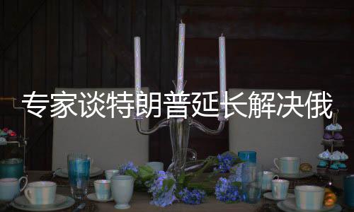 專家談特朗普延長(zhǎng)解決俄烏沖突時(shí)間