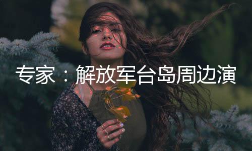 專家：解放軍臺(tái)島周邊演訓(xùn)及演練旨在警告賴當(dāng)局懸崖勒馬
