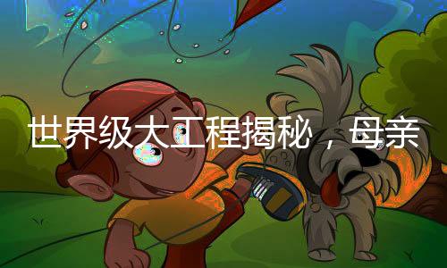 世界級大工程揭秘，母親眼中的兒子成就與奉獻(xiàn)