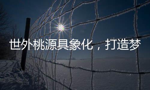 世外桃源具象化，打造夢幻居所的構(gòu)想與實(shí)現(xiàn)
