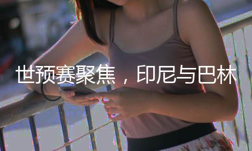 世預(yù)賽聚焦，印尼與巴林的對決