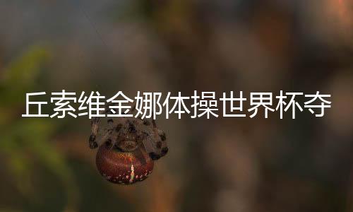 丘索維金娜體操世界杯奪冠，傳奇再現(xiàn)，榮耀時(shí)刻