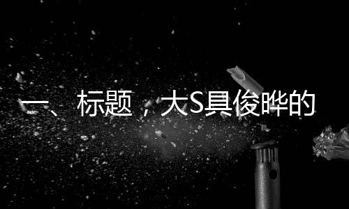 一、標(biāo)題，大S具俊曄的婚姻慶典，跨越五年的甜蜜回顧與展望未來(lái)