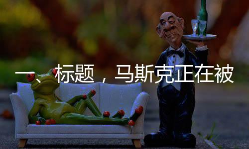 一、標題，馬斯克正在被重估——領袖地位重塑與市場新動向
