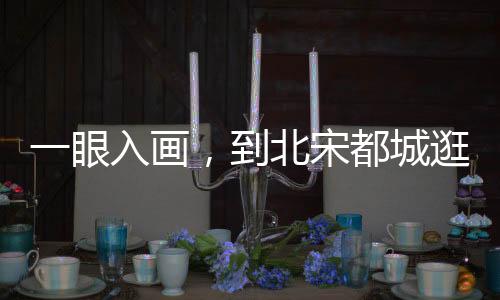 一眼入畫，到北宋都城逛吃吧