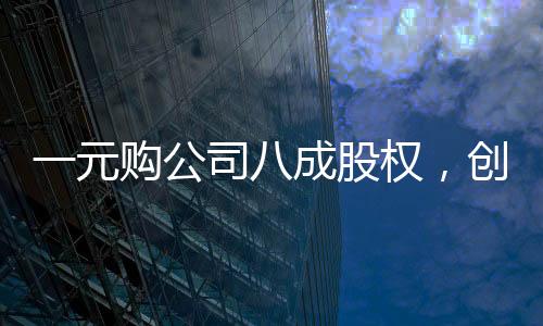 一元購(gòu)公司八成股權(quán)，創(chuàng)造雙贏還是市場(chǎng)風(fēng)險(xiǎn)？