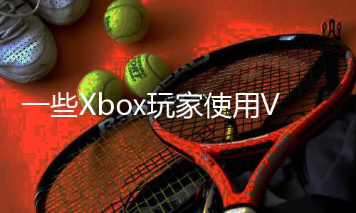 一些Xbox玩家使用VPN跨區(qū)買(mǎi)游戲 慘遭官方封禁
