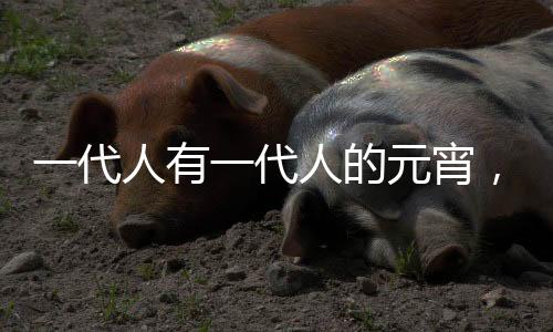 一代人有一代人的元宵，傳承與創(chuàng)新下的節(jié)日風(fēng)情