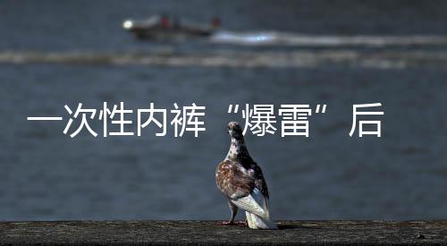 一次性內(nèi)褲“爆雷”后 多個(gè)品牌產(chǎn)品連夜下架 “醫(yī)用級”產(chǎn)品受關(guān)注