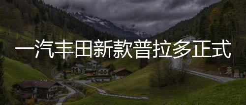 一汽豐田新款普拉多正式上市，深度解析汽車界的全新標(biāo)桿（一至十）