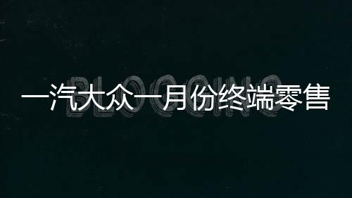 一汽大眾一月份終端零售突破十四萬輛，銷售業(yè)績(jī)喜人